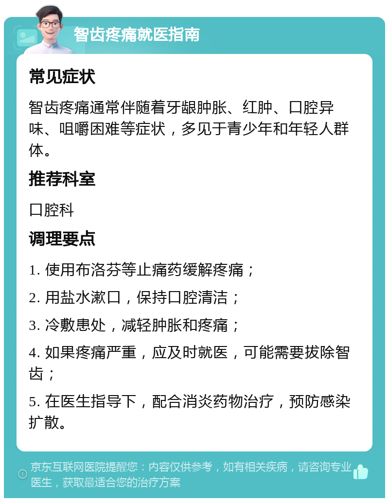 智齿疼痛就医指南 常见症状 智齿疼痛通常伴随着牙龈肿胀、红肿、口腔异味、咀嚼困难等症状，多见于青少年和年轻人群体。 推荐科室 口腔科 调理要点 1. 使用布洛芬等止痛药缓解疼痛； 2. 用盐水漱口，保持口腔清洁； 3. 冷敷患处，减轻肿胀和疼痛； 4. 如果疼痛严重，应及时就医，可能需要拔除智齿； 5. 在医生指导下，配合消炎药物治疗，预防感染扩散。