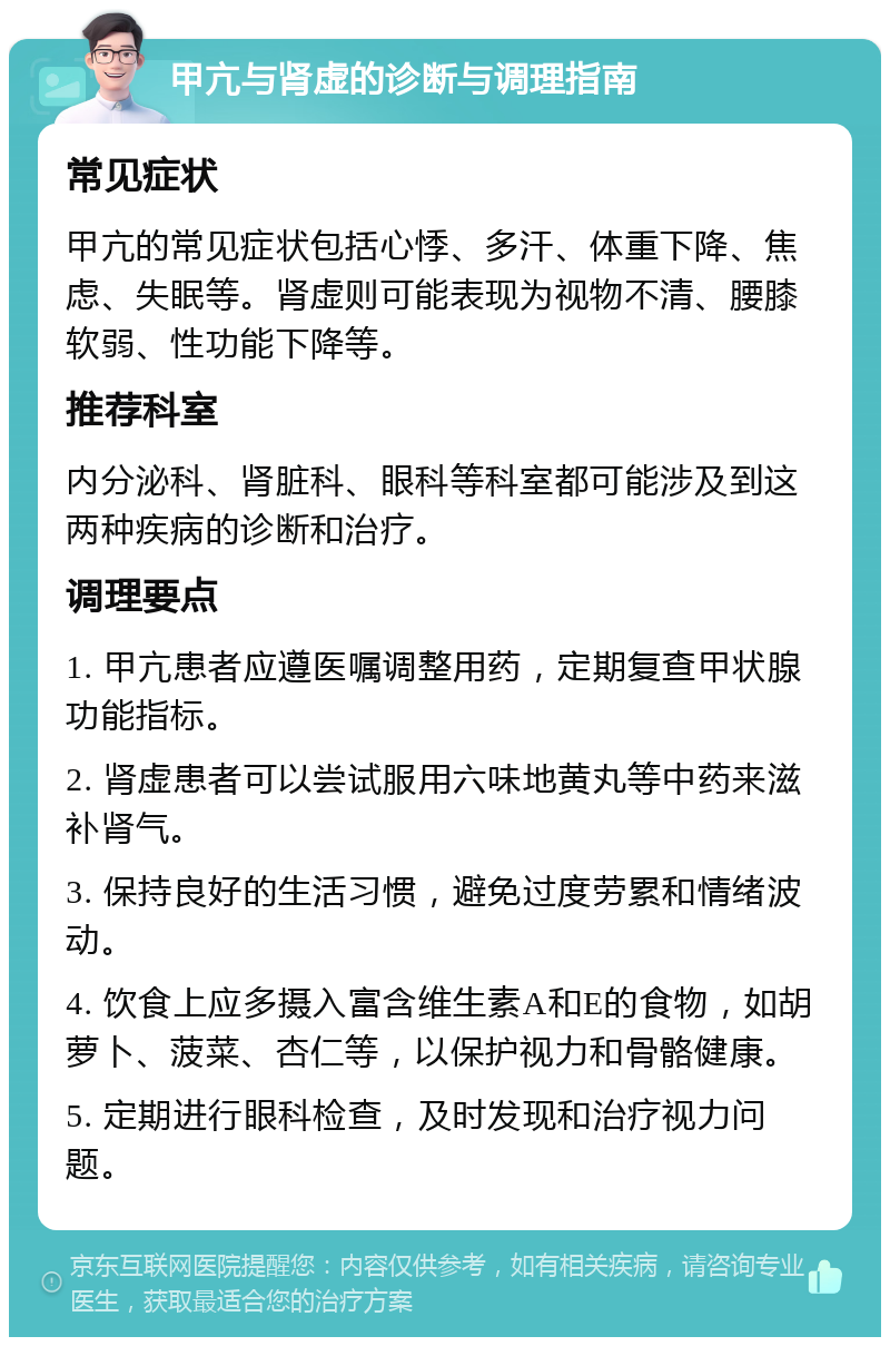 甲亢与肾虚的诊断与调理指南 常见症状 甲亢的常见症状包括心悸、多汗、体重下降、焦虑、失眠等。肾虚则可能表现为视物不清、腰膝软弱、性功能下降等。 推荐科室 内分泌科、肾脏科、眼科等科室都可能涉及到这两种疾病的诊断和治疗。 调理要点 1. 甲亢患者应遵医嘱调整用药，定期复查甲状腺功能指标。 2. 肾虚患者可以尝试服用六味地黄丸等中药来滋补肾气。 3. 保持良好的生活习惯，避免过度劳累和情绪波动。 4. 饮食上应多摄入富含维生素A和E的食物，如胡萝卜、菠菜、杏仁等，以保护视力和骨骼健康。 5. 定期进行眼科检查，及时发现和治疗视力问题。