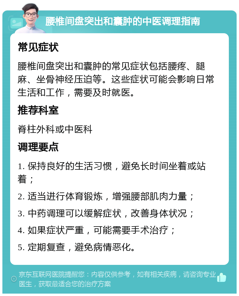 腰椎间盘突出和囊肿的中医调理指南 常见症状 腰椎间盘突出和囊肿的常见症状包括腰疼、腿麻、坐骨神经压迫等。这些症状可能会影响日常生活和工作，需要及时就医。 推荐科室 脊柱外科或中医科 调理要点 1. 保持良好的生活习惯，避免长时间坐着或站着； 2. 适当进行体育锻炼，增强腰部肌肉力量； 3. 中药调理可以缓解症状，改善身体状况； 4. 如果症状严重，可能需要手术治疗； 5. 定期复查，避免病情恶化。