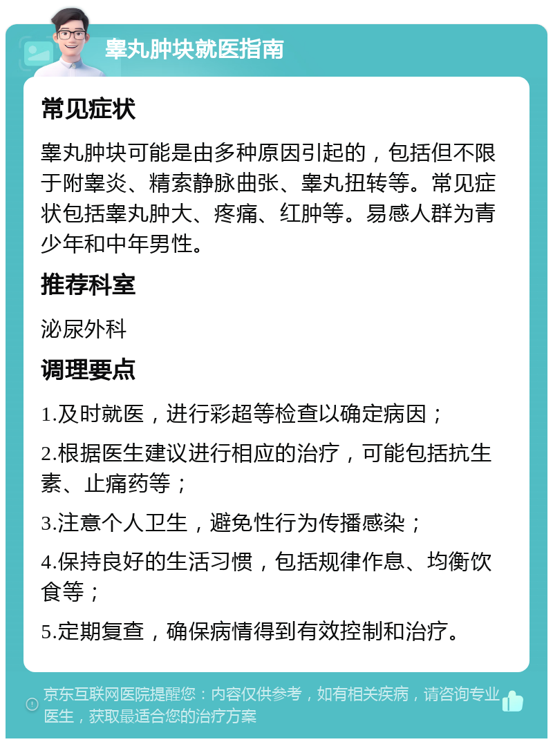 睾丸肿块就医指南 常见症状 睾丸肿块可能是由多种原因引起的，包括但不限于附睾炎、精索静脉曲张、睾丸扭转等。常见症状包括睾丸肿大、疼痛、红肿等。易感人群为青少年和中年男性。 推荐科室 泌尿外科 调理要点 1.及时就医，进行彩超等检查以确定病因； 2.根据医生建议进行相应的治疗，可能包括抗生素、止痛药等； 3.注意个人卫生，避免性行为传播感染； 4.保持良好的生活习惯，包括规律作息、均衡饮食等； 5.定期复查，确保病情得到有效控制和治疗。