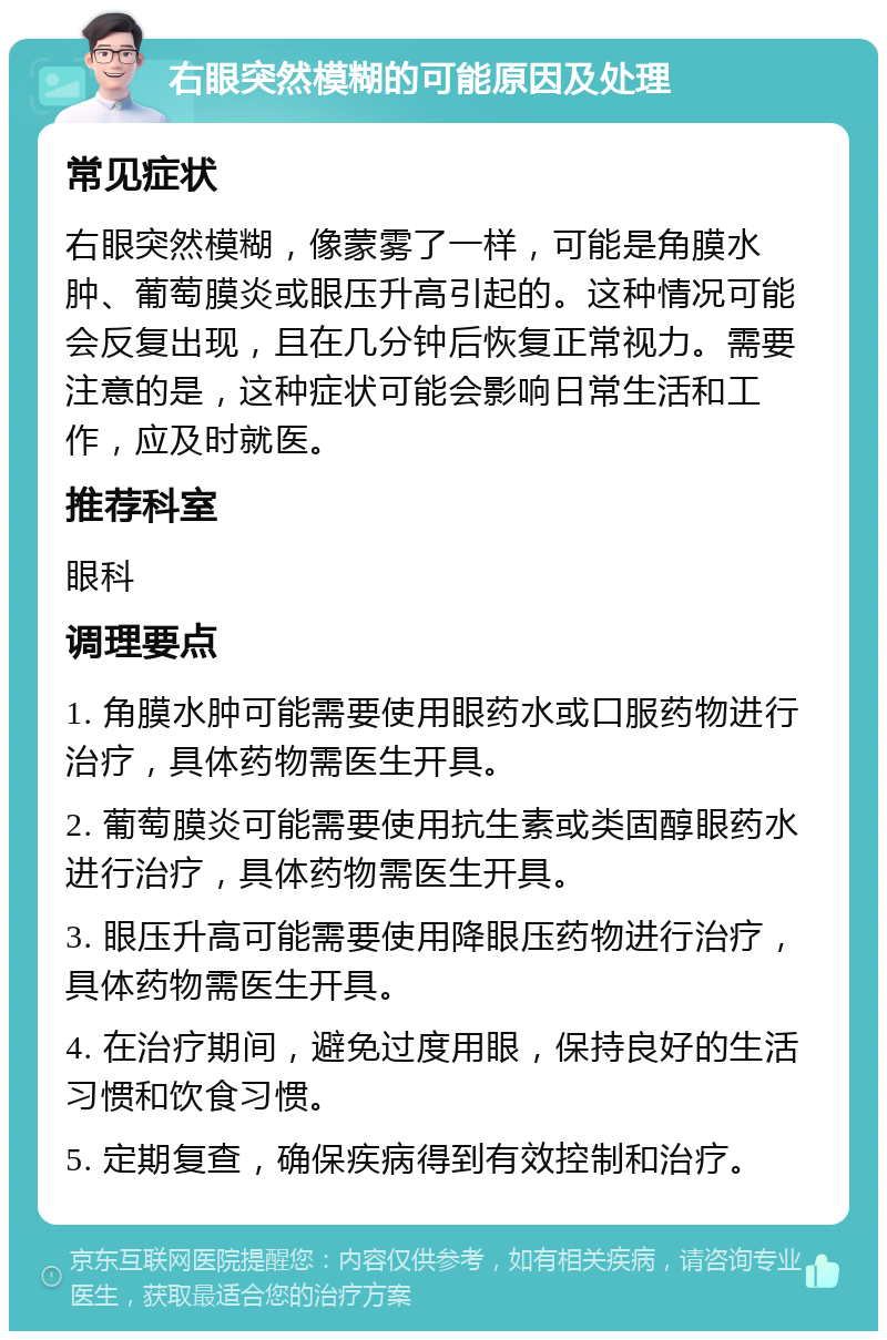 右眼突然模糊的可能原因及处理 常见症状 右眼突然模糊，像蒙雾了一样，可能是角膜水肿、葡萄膜炎或眼压升高引起的。这种情况可能会反复出现，且在几分钟后恢复正常视力。需要注意的是，这种症状可能会影响日常生活和工作，应及时就医。 推荐科室 眼科 调理要点 1. 角膜水肿可能需要使用眼药水或口服药物进行治疗，具体药物需医生开具。 2. 葡萄膜炎可能需要使用抗生素或类固醇眼药水进行治疗，具体药物需医生开具。 3. 眼压升高可能需要使用降眼压药物进行治疗，具体药物需医生开具。 4. 在治疗期间，避免过度用眼，保持良好的生活习惯和饮食习惯。 5. 定期复查，确保疾病得到有效控制和治疗。