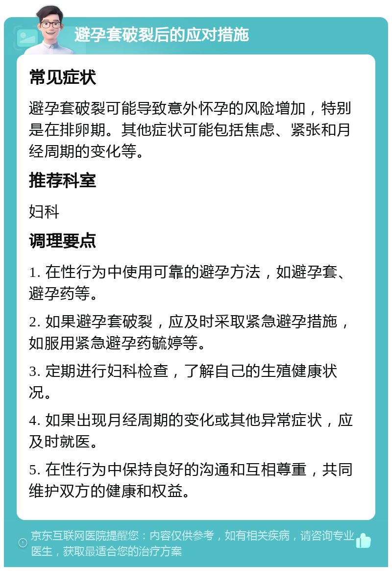 避孕套破裂后的应对措施 常见症状 避孕套破裂可能导致意外怀孕的风险增加，特别是在排卵期。其他症状可能包括焦虑、紧张和月经周期的变化等。 推荐科室 妇科 调理要点 1. 在性行为中使用可靠的避孕方法，如避孕套、避孕药等。 2. 如果避孕套破裂，应及时采取紧急避孕措施，如服用紧急避孕药毓婷等。 3. 定期进行妇科检查，了解自己的生殖健康状况。 4. 如果出现月经周期的变化或其他异常症状，应及时就医。 5. 在性行为中保持良好的沟通和互相尊重，共同维护双方的健康和权益。