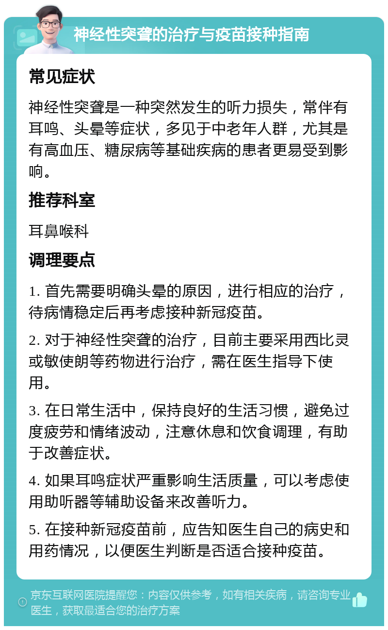 神经性突聋的治疗与疫苗接种指南 常见症状 神经性突聋是一种突然发生的听力损失，常伴有耳鸣、头晕等症状，多见于中老年人群，尤其是有高血压、糖尿病等基础疾病的患者更易受到影响。 推荐科室 耳鼻喉科 调理要点 1. 首先需要明确头晕的原因，进行相应的治疗，待病情稳定后再考虑接种新冠疫苗。 2. 对于神经性突聋的治疗，目前主要采用西比灵或敏使朗等药物进行治疗，需在医生指导下使用。 3. 在日常生活中，保持良好的生活习惯，避免过度疲劳和情绪波动，注意休息和饮食调理，有助于改善症状。 4. 如果耳鸣症状严重影响生活质量，可以考虑使用助听器等辅助设备来改善听力。 5. 在接种新冠疫苗前，应告知医生自己的病史和用药情况，以便医生判断是否适合接种疫苗。