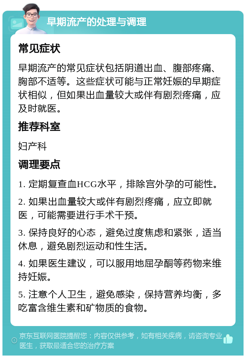 早期流产的处理与调理 常见症状 早期流产的常见症状包括阴道出血、腹部疼痛、胸部不适等。这些症状可能与正常妊娠的早期症状相似，但如果出血量较大或伴有剧烈疼痛，应及时就医。 推荐科室 妇产科 调理要点 1. 定期复查血HCG水平，排除宫外孕的可能性。 2. 如果出血量较大或伴有剧烈疼痛，应立即就医，可能需要进行手术干预。 3. 保持良好的心态，避免过度焦虑和紧张，适当休息，避免剧烈运动和性生活。 4. 如果医生建议，可以服用地屈孕酮等药物来维持妊娠。 5. 注意个人卫生，避免感染，保持营养均衡，多吃富含维生素和矿物质的食物。