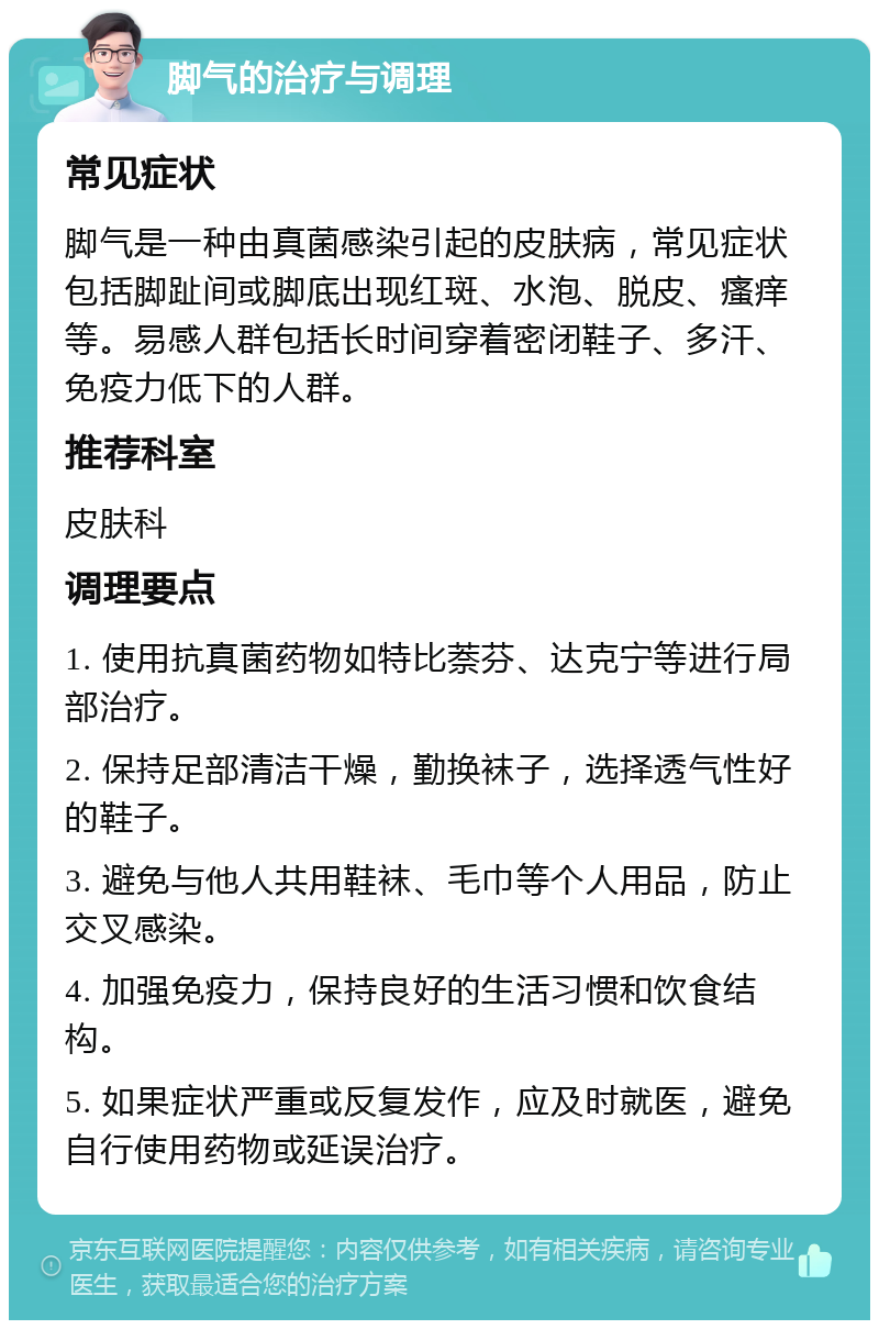 脚气的治疗与调理 常见症状 脚气是一种由真菌感染引起的皮肤病，常见症状包括脚趾间或脚底出现红斑、水泡、脱皮、瘙痒等。易感人群包括长时间穿着密闭鞋子、多汗、免疫力低下的人群。 推荐科室 皮肤科 调理要点 1. 使用抗真菌药物如特比萘芬、达克宁等进行局部治疗。 2. 保持足部清洁干燥，勤换袜子，选择透气性好的鞋子。 3. 避免与他人共用鞋袜、毛巾等个人用品，防止交叉感染。 4. 加强免疫力，保持良好的生活习惯和饮食结构。 5. 如果症状严重或反复发作，应及时就医，避免自行使用药物或延误治疗。