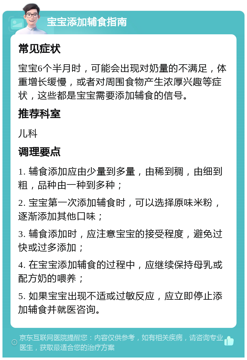 宝宝添加辅食指南 常见症状 宝宝6个半月时，可能会出现对奶量的不满足，体重增长缓慢，或者对周围食物产生浓厚兴趣等症状，这些都是宝宝需要添加辅食的信号。 推荐科室 儿科 调理要点 1. 辅食添加应由少量到多量，由稀到稠，由细到粗，品种由一种到多种； 2. 宝宝第一次添加辅食时，可以选择原味米粉，逐渐添加其他口味； 3. 辅食添加时，应注意宝宝的接受程度，避免过快或过多添加； 4. 在宝宝添加辅食的过程中，应继续保持母乳或配方奶的喂养； 5. 如果宝宝出现不适或过敏反应，应立即停止添加辅食并就医咨询。