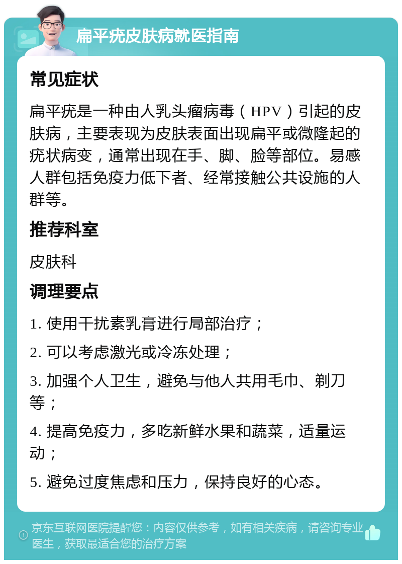 扁平疣皮肤病就医指南 常见症状 扁平疣是一种由人乳头瘤病毒（HPV）引起的皮肤病，主要表现为皮肤表面出现扁平或微隆起的疣状病变，通常出现在手、脚、脸等部位。易感人群包括免疫力低下者、经常接触公共设施的人群等。 推荐科室 皮肤科 调理要点 1. 使用干扰素乳膏进行局部治疗； 2. 可以考虑激光或冷冻处理； 3. 加强个人卫生，避免与他人共用毛巾、剃刀等； 4. 提高免疫力，多吃新鲜水果和蔬菜，适量运动； 5. 避免过度焦虑和压力，保持良好的心态。