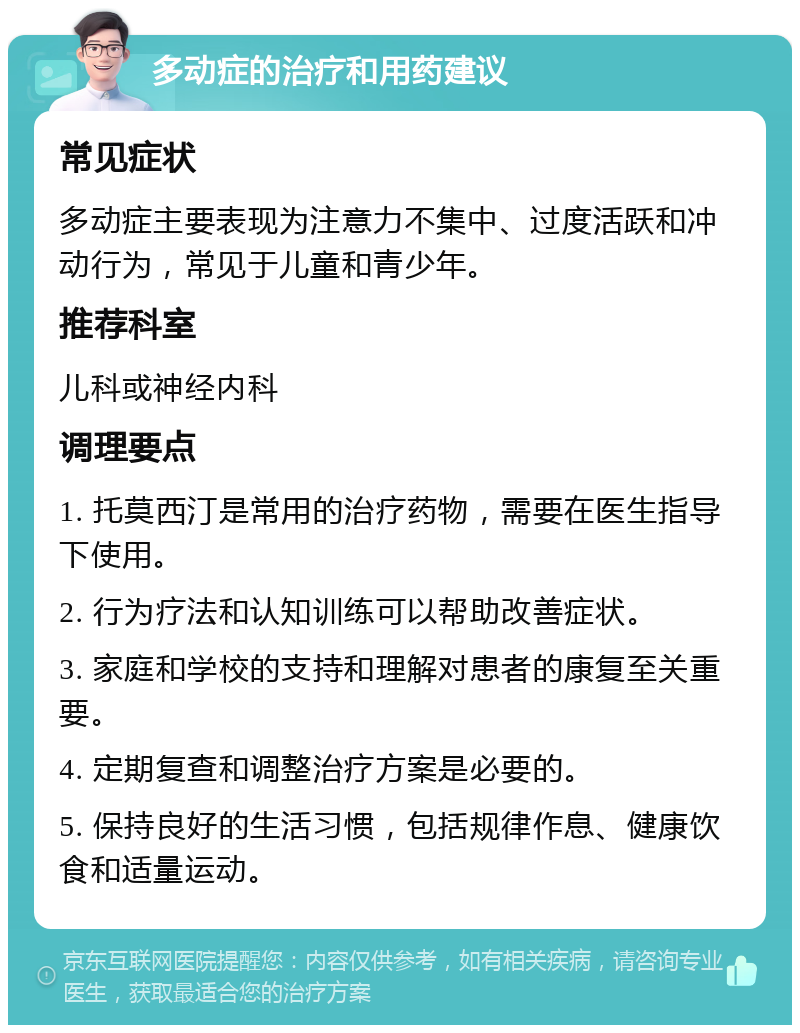 多动症的治疗和用药建议 常见症状 多动症主要表现为注意力不集中、过度活跃和冲动行为，常见于儿童和青少年。 推荐科室 儿科或神经内科 调理要点 1. 托莫西汀是常用的治疗药物，需要在医生指导下使用。 2. 行为疗法和认知训练可以帮助改善症状。 3. 家庭和学校的支持和理解对患者的康复至关重要。 4. 定期复查和调整治疗方案是必要的。 5. 保持良好的生活习惯，包括规律作息、健康饮食和适量运动。