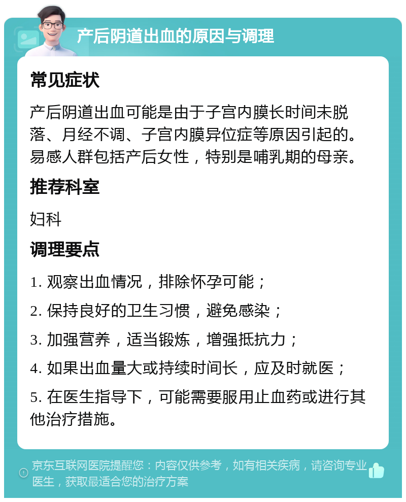 产后阴道出血的原因与调理 常见症状 产后阴道出血可能是由于子宫内膜长时间未脱落、月经不调、子宫内膜异位症等原因引起的。易感人群包括产后女性，特别是哺乳期的母亲。 推荐科室 妇科 调理要点 1. 观察出血情况，排除怀孕可能； 2. 保持良好的卫生习惯，避免感染； 3. 加强营养，适当锻炼，增强抵抗力； 4. 如果出血量大或持续时间长，应及时就医； 5. 在医生指导下，可能需要服用止血药或进行其他治疗措施。