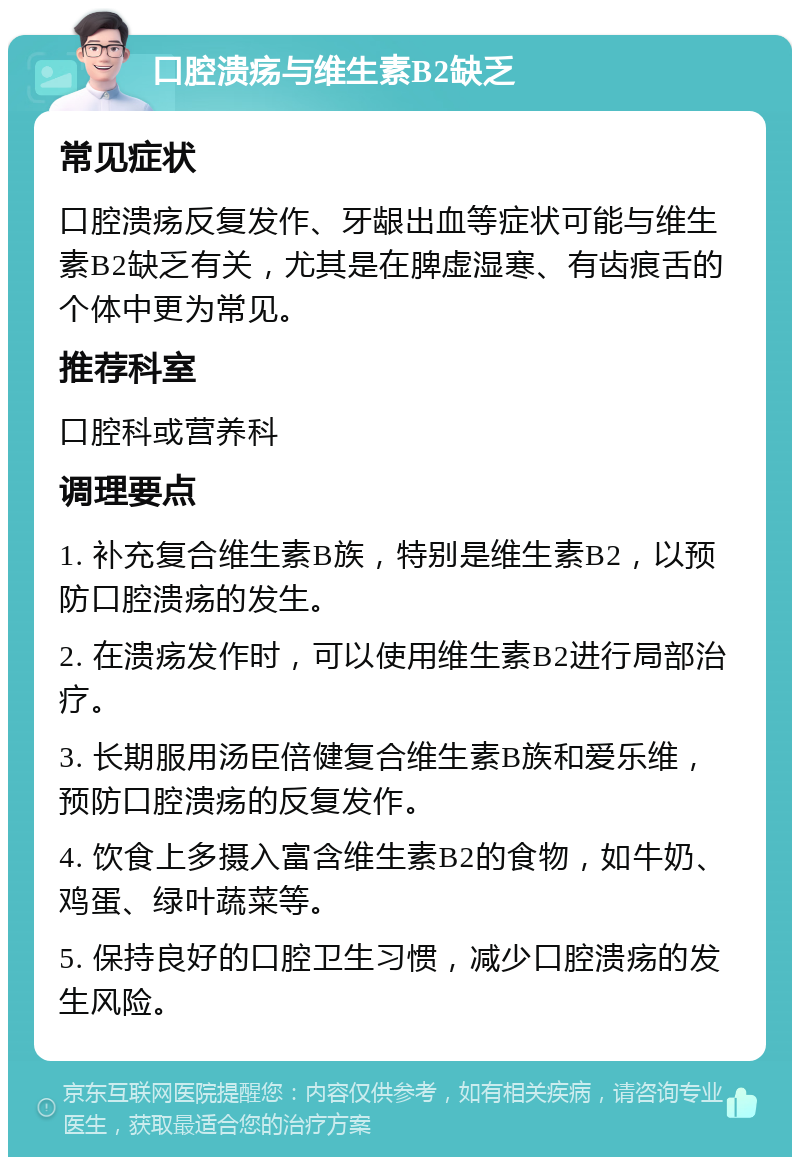 口腔溃疡与维生素B2缺乏 常见症状 口腔溃疡反复发作、牙龈出血等症状可能与维生素B2缺乏有关，尤其是在脾虚湿寒、有齿痕舌的个体中更为常见。 推荐科室 口腔科或营养科 调理要点 1. 补充复合维生素B族，特别是维生素B2，以预防口腔溃疡的发生。 2. 在溃疡发作时，可以使用维生素B2进行局部治疗。 3. 长期服用汤臣倍健复合维生素B族和爱乐维，预防口腔溃疡的反复发作。 4. 饮食上多摄入富含维生素B2的食物，如牛奶、鸡蛋、绿叶蔬菜等。 5. 保持良好的口腔卫生习惯，减少口腔溃疡的发生风险。