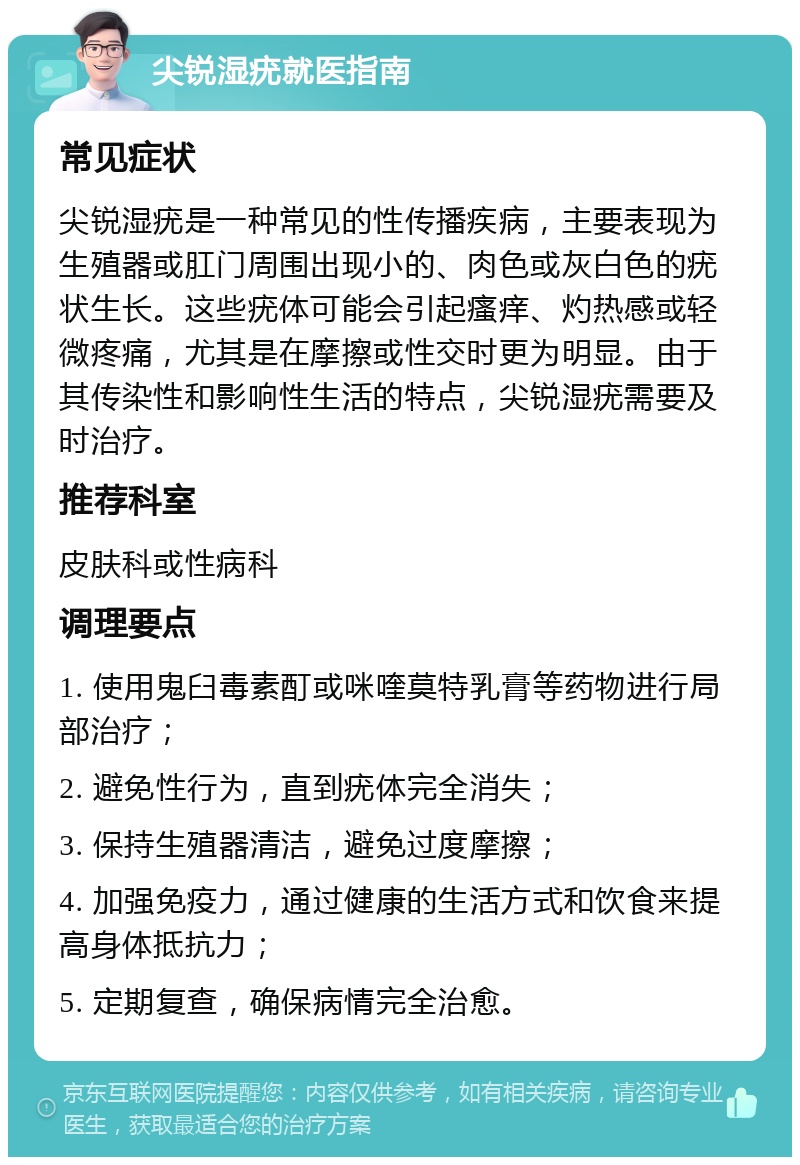 尖锐湿疣就医指南 常见症状 尖锐湿疣是一种常见的性传播疾病，主要表现为生殖器或肛门周围出现小的、肉色或灰白色的疣状生长。这些疣体可能会引起瘙痒、灼热感或轻微疼痛，尤其是在摩擦或性交时更为明显。由于其传染性和影响性生活的特点，尖锐湿疣需要及时治疗。 推荐科室 皮肤科或性病科 调理要点 1. 使用鬼臼毒素酊或咪喹莫特乳膏等药物进行局部治疗； 2. 避免性行为，直到疣体完全消失； 3. 保持生殖器清洁，避免过度摩擦； 4. 加强免疫力，通过健康的生活方式和饮食来提高身体抵抗力； 5. 定期复查，确保病情完全治愈。