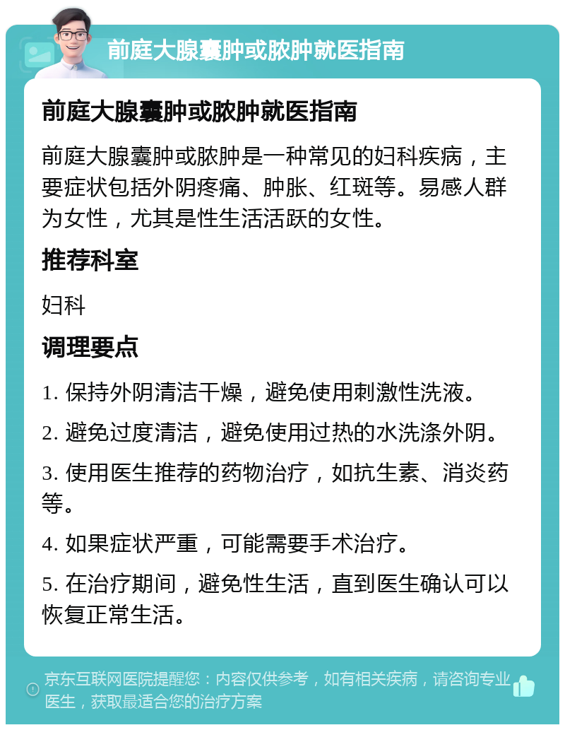 前庭大腺囊肿或脓肿就医指南 前庭大腺囊肿或脓肿就医指南 前庭大腺囊肿或脓肿是一种常见的妇科疾病，主要症状包括外阴疼痛、肿胀、红斑等。易感人群为女性，尤其是性生活活跃的女性。 推荐科室 妇科 调理要点 1. 保持外阴清洁干燥，避免使用刺激性洗液。 2. 避免过度清洁，避免使用过热的水洗涤外阴。 3. 使用医生推荐的药物治疗，如抗生素、消炎药等。 4. 如果症状严重，可能需要手术治疗。 5. 在治疗期间，避免性生活，直到医生确认可以恢复正常生活。