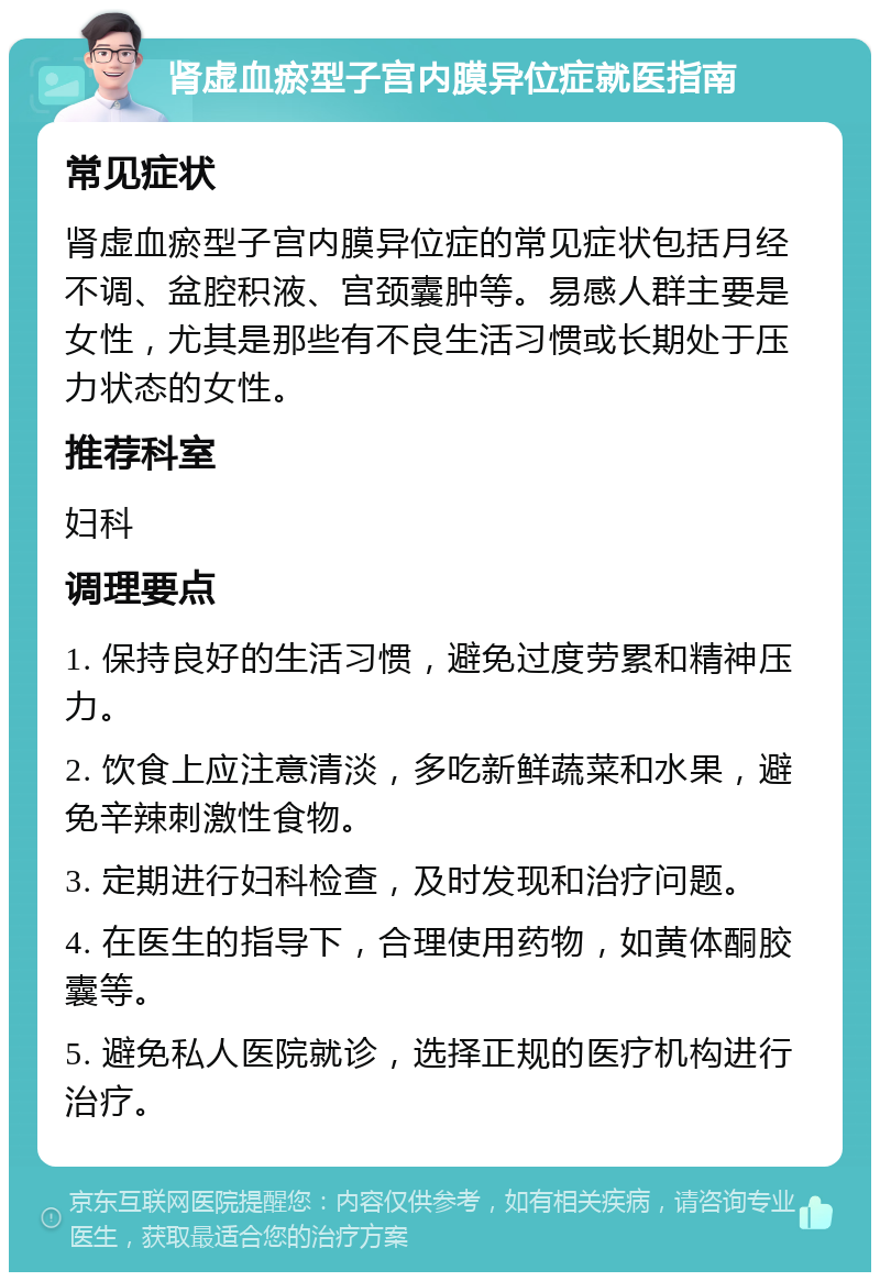 肾虚血瘀型子宫内膜异位症就医指南 常见症状 肾虚血瘀型子宫内膜异位症的常见症状包括月经不调、盆腔积液、宫颈囊肿等。易感人群主要是女性，尤其是那些有不良生活习惯或长期处于压力状态的女性。 推荐科室 妇科 调理要点 1. 保持良好的生活习惯，避免过度劳累和精神压力。 2. 饮食上应注意清淡，多吃新鲜蔬菜和水果，避免辛辣刺激性食物。 3. 定期进行妇科检查，及时发现和治疗问题。 4. 在医生的指导下，合理使用药物，如黄体酮胶囊等。 5. 避免私人医院就诊，选择正规的医疗机构进行治疗。