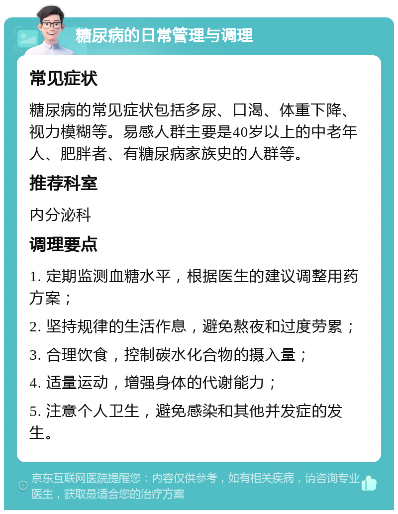 糖尿病的日常管理与调理 常见症状 糖尿病的常见症状包括多尿、口渴、体重下降、视力模糊等。易感人群主要是40岁以上的中老年人、肥胖者、有糖尿病家族史的人群等。 推荐科室 内分泌科 调理要点 1. 定期监测血糖水平，根据医生的建议调整用药方案； 2. 坚持规律的生活作息，避免熬夜和过度劳累； 3. 合理饮食，控制碳水化合物的摄入量； 4. 适量运动，增强身体的代谢能力； 5. 注意个人卫生，避免感染和其他并发症的发生。