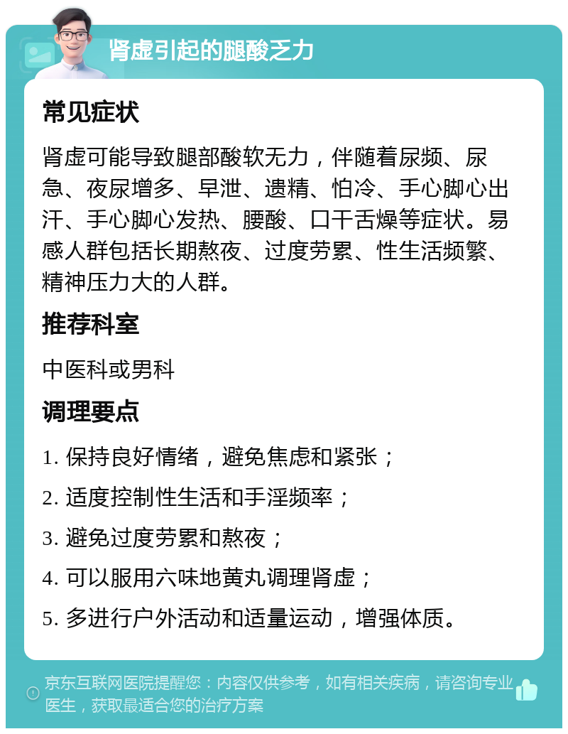 肾虚引起的腿酸乏力 常见症状 肾虚可能导致腿部酸软无力，伴随着尿频、尿急、夜尿增多、早泄、遗精、怕冷、手心脚心出汗、手心脚心发热、腰酸、口干舌燥等症状。易感人群包括长期熬夜、过度劳累、性生活频繁、精神压力大的人群。 推荐科室 中医科或男科 调理要点 1. 保持良好情绪，避免焦虑和紧张； 2. 适度控制性生活和手淫频率； 3. 避免过度劳累和熬夜； 4. 可以服用六味地黄丸调理肾虚； 5. 多进行户外活动和适量运动，增强体质。