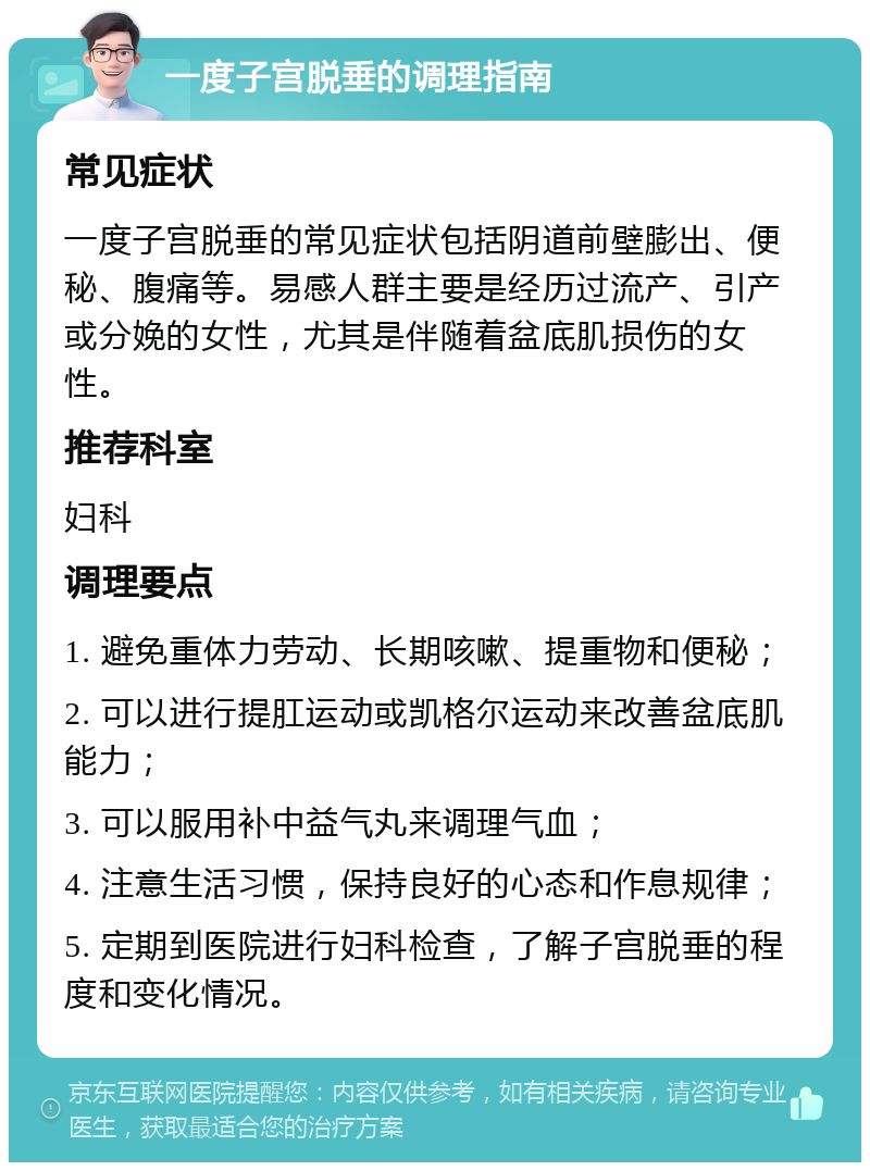 一度子宫脱垂的调理指南 常见症状 一度子宫脱垂的常见症状包括阴道前壁膨出、便秘、腹痛等。易感人群主要是经历过流产、引产或分娩的女性，尤其是伴随着盆底肌损伤的女性。 推荐科室 妇科 调理要点 1. 避免重体力劳动、长期咳嗽、提重物和便秘； 2. 可以进行提肛运动或凯格尔运动来改善盆底肌能力； 3. 可以服用补中益气丸来调理气血； 4. 注意生活习惯，保持良好的心态和作息规律； 5. 定期到医院进行妇科检查，了解子宫脱垂的程度和变化情况。