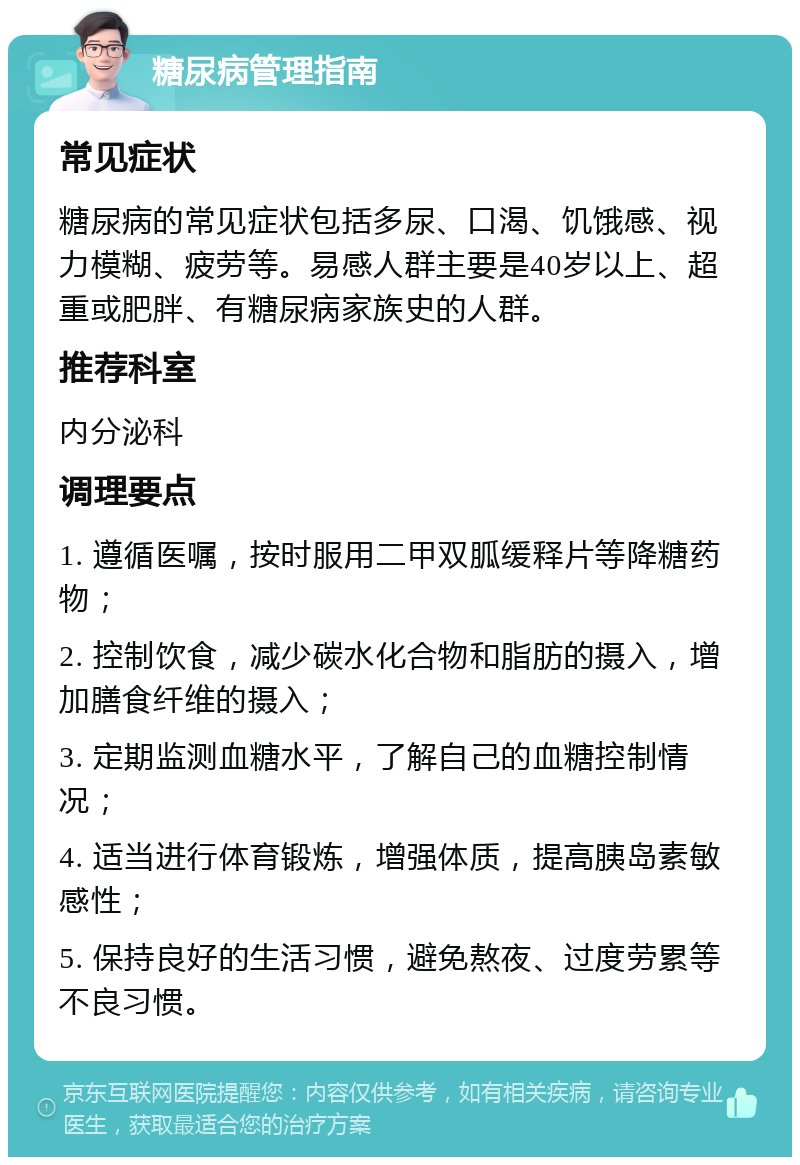 糖尿病管理指南 常见症状 糖尿病的常见症状包括多尿、口渴、饥饿感、视力模糊、疲劳等。易感人群主要是40岁以上、超重或肥胖、有糖尿病家族史的人群。 推荐科室 内分泌科 调理要点 1. 遵循医嘱，按时服用二甲双胍缓释片等降糖药物； 2. 控制饮食，减少碳水化合物和脂肪的摄入，增加膳食纤维的摄入； 3. 定期监测血糖水平，了解自己的血糖控制情况； 4. 适当进行体育锻炼，增强体质，提高胰岛素敏感性； 5. 保持良好的生活习惯，避免熬夜、过度劳累等不良习惯。