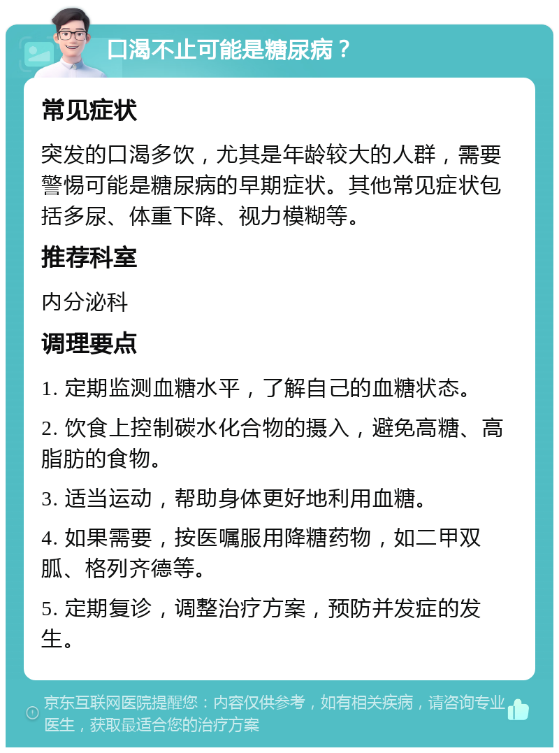 口渴不止可能是糖尿病？ 常见症状 突发的口渴多饮，尤其是年龄较大的人群，需要警惕可能是糖尿病的早期症状。其他常见症状包括多尿、体重下降、视力模糊等。 推荐科室 内分泌科 调理要点 1. 定期监测血糖水平，了解自己的血糖状态。 2. 饮食上控制碳水化合物的摄入，避免高糖、高脂肪的食物。 3. 适当运动，帮助身体更好地利用血糖。 4. 如果需要，按医嘱服用降糖药物，如二甲双胍、格列齐德等。 5. 定期复诊，调整治疗方案，预防并发症的发生。