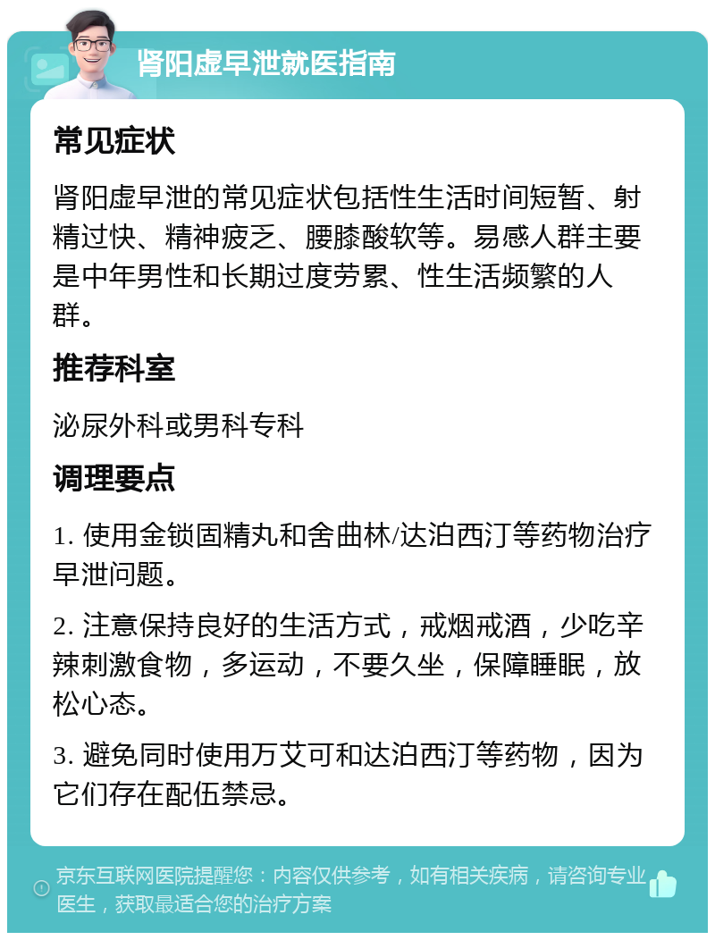 肾阳虚早泄就医指南 常见症状 肾阳虚早泄的常见症状包括性生活时间短暂、射精过快、精神疲乏、腰膝酸软等。易感人群主要是中年男性和长期过度劳累、性生活频繁的人群。 推荐科室 泌尿外科或男科专科 调理要点 1. 使用金锁固精丸和舍曲林/达泊西汀等药物治疗早泄问题。 2. 注意保持良好的生活方式，戒烟戒酒，少吃辛辣刺激食物，多运动，不要久坐，保障睡眠，放松心态。 3. 避免同时使用万艾可和达泊西汀等药物，因为它们存在配伍禁忌。