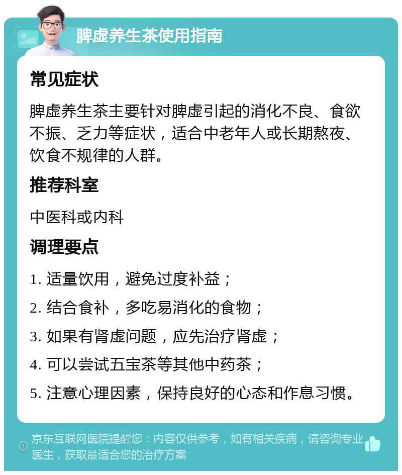 脾虚养生茶使用指南 常见症状 脾虚养生茶主要针对脾虚引起的消化不良、食欲不振、乏力等症状，适合中老年人或长期熬夜、饮食不规律的人群。 推荐科室 中医科或内科 调理要点 1. 适量饮用，避免过度补益； 2. 结合食补，多吃易消化的食物； 3. 如果有肾虚问题，应先治疗肾虚； 4. 可以尝试五宝茶等其他中药茶； 5. 注意心理因素，保持良好的心态和作息习惯。