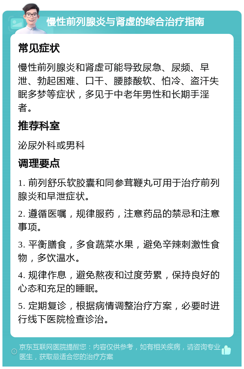 慢性前列腺炎与肾虚的综合治疗指南 常见症状 慢性前列腺炎和肾虚可能导致尿急、尿频、早泄、勃起困难、口干、腰膝酸软、怕冷、盗汗失眠多梦等症状，多见于中老年男性和长期手淫者。 推荐科室 泌尿外科或男科 调理要点 1. 前列舒乐软胶囊和同参茸鞭丸可用于治疗前列腺炎和早泄症状。 2. 遵循医嘱，规律服药，注意药品的禁忌和注意事项。 3. 平衡膳食，多食蔬菜水果，避免辛辣刺激性食物，多饮温水。 4. 规律作息，避免熬夜和过度劳累，保持良好的心态和充足的睡眠。 5. 定期复诊，根据病情调整治疗方案，必要时进行线下医院检查诊治。