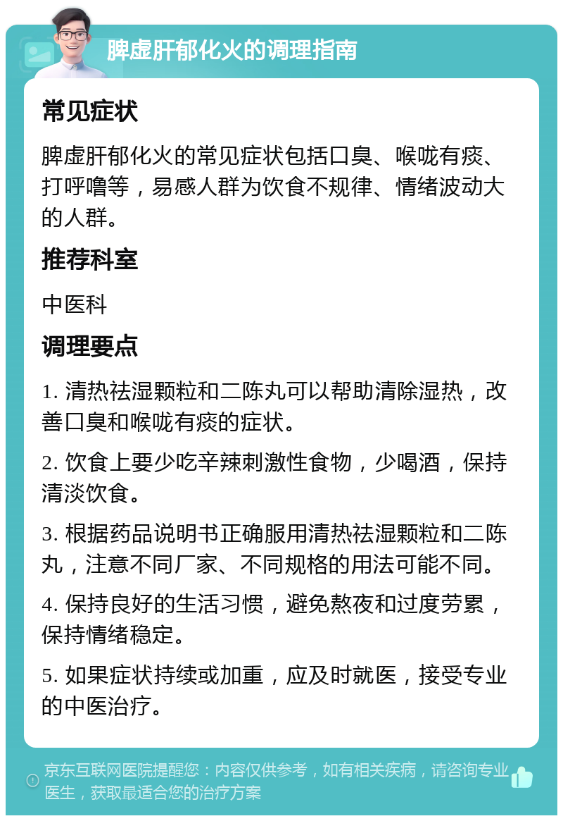 脾虚肝郁化火的调理指南 常见症状 脾虚肝郁化火的常见症状包括口臭、喉咙有痰、打呼噜等，易感人群为饮食不规律、情绪波动大的人群。 推荐科室 中医科 调理要点 1. 清热祛湿颗粒和二陈丸可以帮助清除湿热，改善口臭和喉咙有痰的症状。 2. 饮食上要少吃辛辣刺激性食物，少喝酒，保持清淡饮食。 3. 根据药品说明书正确服用清热祛湿颗粒和二陈丸，注意不同厂家、不同规格的用法可能不同。 4. 保持良好的生活习惯，避免熬夜和过度劳累，保持情绪稳定。 5. 如果症状持续或加重，应及时就医，接受专业的中医治疗。