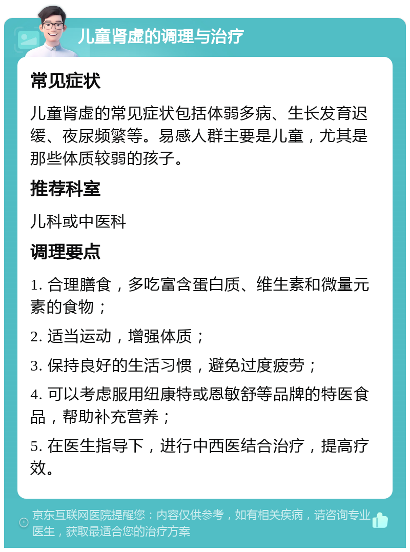 儿童肾虚的调理与治疗 常见症状 儿童肾虚的常见症状包括体弱多病、生长发育迟缓、夜尿频繁等。易感人群主要是儿童，尤其是那些体质较弱的孩子。 推荐科室 儿科或中医科 调理要点 1. 合理膳食，多吃富含蛋白质、维生素和微量元素的食物； 2. 适当运动，增强体质； 3. 保持良好的生活习惯，避免过度疲劳； 4. 可以考虑服用纽康特或恩敏舒等品牌的特医食品，帮助补充营养； 5. 在医生指导下，进行中西医结合治疗，提高疗效。