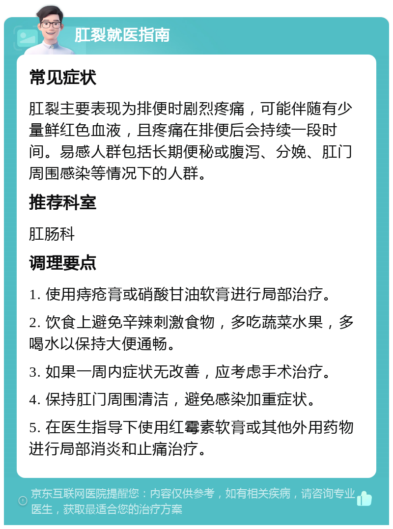 肛裂就医指南 常见症状 肛裂主要表现为排便时剧烈疼痛，可能伴随有少量鲜红色血液，且疼痛在排便后会持续一段时间。易感人群包括长期便秘或腹泻、分娩、肛门周围感染等情况下的人群。 推荐科室 肛肠科 调理要点 1. 使用痔疮膏或硝酸甘油软膏进行局部治疗。 2. 饮食上避免辛辣刺激食物，多吃蔬菜水果，多喝水以保持大便通畅。 3. 如果一周内症状无改善，应考虑手术治疗。 4. 保持肛门周围清洁，避免感染加重症状。 5. 在医生指导下使用红霉素软膏或其他外用药物进行局部消炎和止痛治疗。