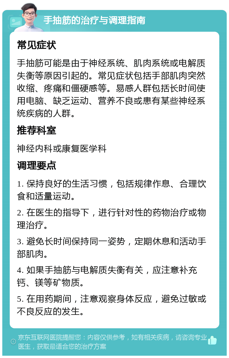 手抽筋的治疗与调理指南 常见症状 手抽筋可能是由于神经系统、肌肉系统或电解质失衡等原因引起的。常见症状包括手部肌肉突然收缩、疼痛和僵硬感等。易感人群包括长时间使用电脑、缺乏运动、营养不良或患有某些神经系统疾病的人群。 推荐科室 神经内科或康复医学科 调理要点 1. 保持良好的生活习惯，包括规律作息、合理饮食和适量运动。 2. 在医生的指导下，进行针对性的药物治疗或物理治疗。 3. 避免长时间保持同一姿势，定期休息和活动手部肌肉。 4. 如果手抽筋与电解质失衡有关，应注意补充钙、镁等矿物质。 5. 在用药期间，注意观察身体反应，避免过敏或不良反应的发生。