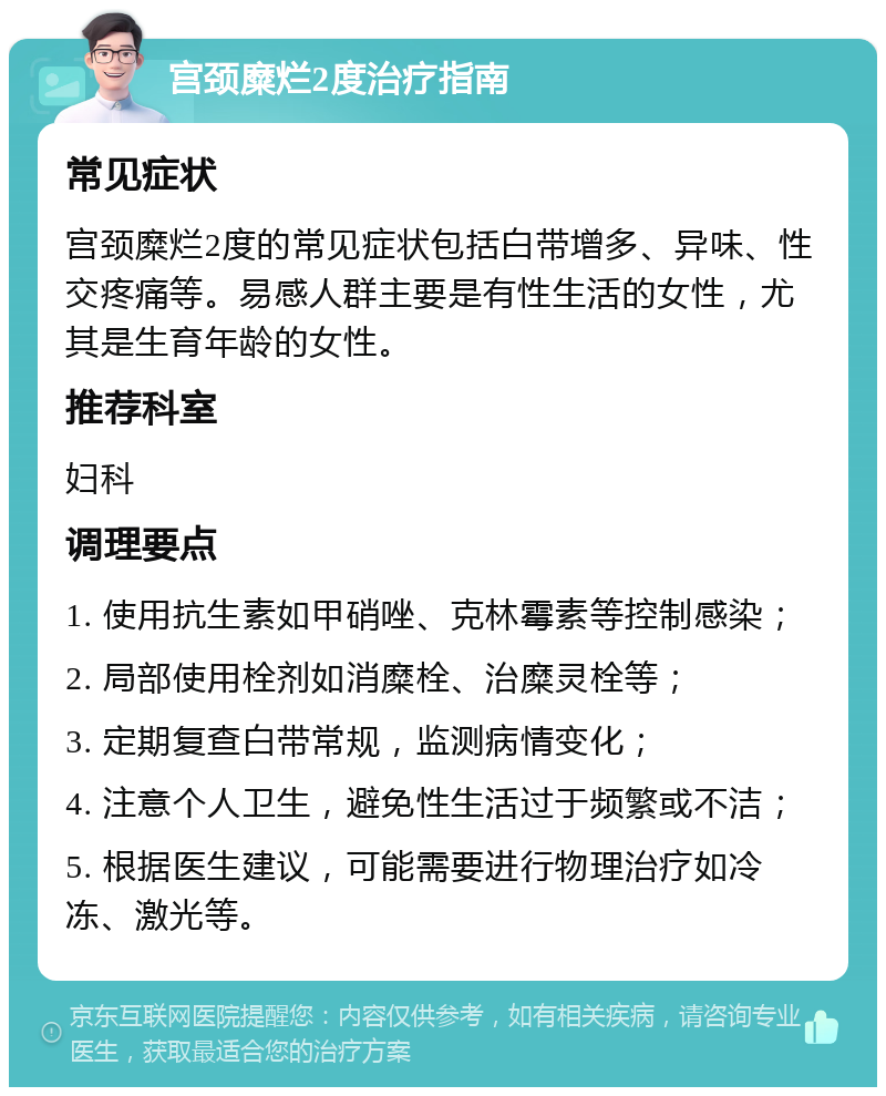 宫颈糜烂2度治疗指南 常见症状 宫颈糜烂2度的常见症状包括白带增多、异味、性交疼痛等。易感人群主要是有性生活的女性，尤其是生育年龄的女性。 推荐科室 妇科 调理要点 1. 使用抗生素如甲硝唑、克林霉素等控制感染； 2. 局部使用栓剂如消糜栓、治糜灵栓等； 3. 定期复查白带常规，监测病情变化； 4. 注意个人卫生，避免性生活过于频繁或不洁； 5. 根据医生建议，可能需要进行物理治疗如冷冻、激光等。