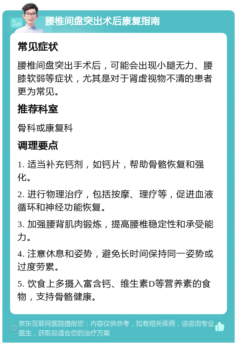 腰椎间盘突出术后康复指南 常见症状 腰椎间盘突出手术后，可能会出现小腿无力、腰膝软弱等症状，尤其是对于肾虚视物不清的患者更为常见。 推荐科室 骨科或康复科 调理要点 1. 适当补充钙剂，如钙片，帮助骨骼恢复和强化。 2. 进行物理治疗，包括按摩、理疗等，促进血液循环和神经功能恢复。 3. 加强腰背肌肉锻炼，提高腰椎稳定性和承受能力。 4. 注意休息和姿势，避免长时间保持同一姿势或过度劳累。 5. 饮食上多摄入富含钙、维生素D等营养素的食物，支持骨骼健康。