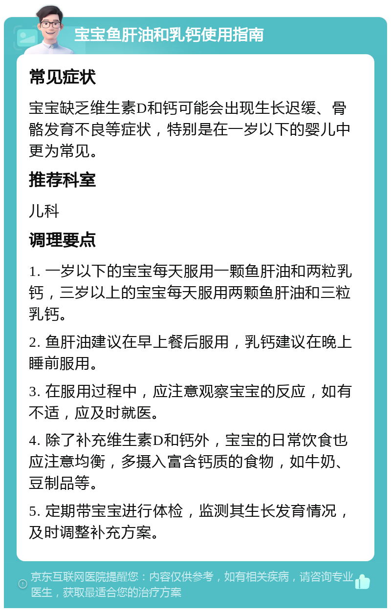 宝宝鱼肝油和乳钙使用指南 常见症状 宝宝缺乏维生素D和钙可能会出现生长迟缓、骨骼发育不良等症状，特别是在一岁以下的婴儿中更为常见。 推荐科室 儿科 调理要点 1. 一岁以下的宝宝每天服用一颗鱼肝油和两粒乳钙，三岁以上的宝宝每天服用两颗鱼肝油和三粒乳钙。 2. 鱼肝油建议在早上餐后服用，乳钙建议在晚上睡前服用。 3. 在服用过程中，应注意观察宝宝的反应，如有不适，应及时就医。 4. 除了补充维生素D和钙外，宝宝的日常饮食也应注意均衡，多摄入富含钙质的食物，如牛奶、豆制品等。 5. 定期带宝宝进行体检，监测其生长发育情况，及时调整补充方案。