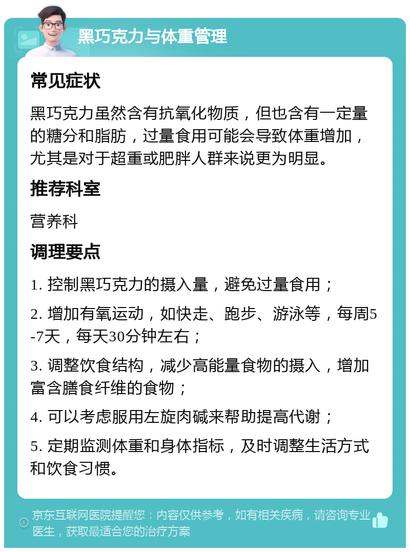 黑巧克力与体重管理 常见症状 黑巧克力虽然含有抗氧化物质，但也含有一定量的糖分和脂肪，过量食用可能会导致体重增加，尤其是对于超重或肥胖人群来说更为明显。 推荐科室 营养科 调理要点 1. 控制黑巧克力的摄入量，避免过量食用； 2. 增加有氧运动，如快走、跑步、游泳等，每周5-7天，每天30分钟左右； 3. 调整饮食结构，减少高能量食物的摄入，增加富含膳食纤维的食物； 4. 可以考虑服用左旋肉碱来帮助提高代谢； 5. 定期监测体重和身体指标，及时调整生活方式和饮食习惯。