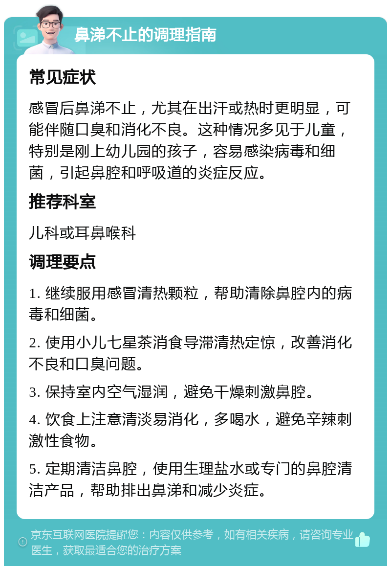 鼻涕不止的调理指南 常见症状 感冒后鼻涕不止，尤其在出汗或热时更明显，可能伴随口臭和消化不良。这种情况多见于儿童，特别是刚上幼儿园的孩子，容易感染病毒和细菌，引起鼻腔和呼吸道的炎症反应。 推荐科室 儿科或耳鼻喉科 调理要点 1. 继续服用感冒清热颗粒，帮助清除鼻腔内的病毒和细菌。 2. 使用小儿七星茶消食导滞清热定惊，改善消化不良和口臭问题。 3. 保持室内空气湿润，避免干燥刺激鼻腔。 4. 饮食上注意清淡易消化，多喝水，避免辛辣刺激性食物。 5. 定期清洁鼻腔，使用生理盐水或专门的鼻腔清洁产品，帮助排出鼻涕和减少炎症。