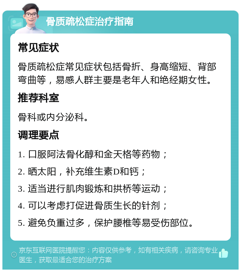 骨质疏松症治疗指南 常见症状 骨质疏松症常见症状包括骨折、身高缩短、背部弯曲等，易感人群主要是老年人和绝经期女性。 推荐科室 骨科或内分泌科。 调理要点 1. 口服阿法骨化醇和金天格等药物； 2. 晒太阳，补充维生素D和钙； 3. 适当进行肌肉锻炼和拱桥等运动； 4. 可以考虑打促进骨质生长的针剂； 5. 避免负重过多，保护腰椎等易受伤部位。