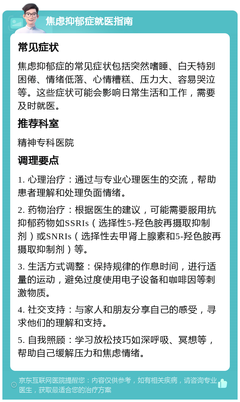 焦虑抑郁症就医指南 常见症状 焦虑抑郁症的常见症状包括突然嗜睡、白天特别困倦、情绪低落、心情糟糕、压力大、容易哭泣等。这些症状可能会影响日常生活和工作，需要及时就医。 推荐科室 精神专科医院 调理要点 1. 心理治疗：通过与专业心理医生的交流，帮助患者理解和处理负面情绪。 2. 药物治疗：根据医生的建议，可能需要服用抗抑郁药物如SSRIs（选择性5-羟色胺再摄取抑制剂）或SNRIs（选择性去甲肾上腺素和5-羟色胺再摄取抑制剂）等。 3. 生活方式调整：保持规律的作息时间，进行适量的运动，避免过度使用电子设备和咖啡因等刺激物质。 4. 社交支持：与家人和朋友分享自己的感受，寻求他们的理解和支持。 5. 自我照顾：学习放松技巧如深呼吸、冥想等，帮助自己缓解压力和焦虑情绪。