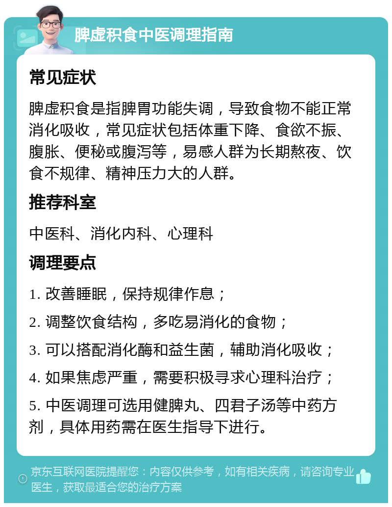 脾虚积食中医调理指南 常见症状 脾虚积食是指脾胃功能失调，导致食物不能正常消化吸收，常见症状包括体重下降、食欲不振、腹胀、便秘或腹泻等，易感人群为长期熬夜、饮食不规律、精神压力大的人群。 推荐科室 中医科、消化内科、心理科 调理要点 1. 改善睡眠，保持规律作息； 2. 调整饮食结构，多吃易消化的食物； 3. 可以搭配消化酶和益生菌，辅助消化吸收； 4. 如果焦虑严重，需要积极寻求心理科治疗； 5. 中医调理可选用健脾丸、四君子汤等中药方剂，具体用药需在医生指导下进行。