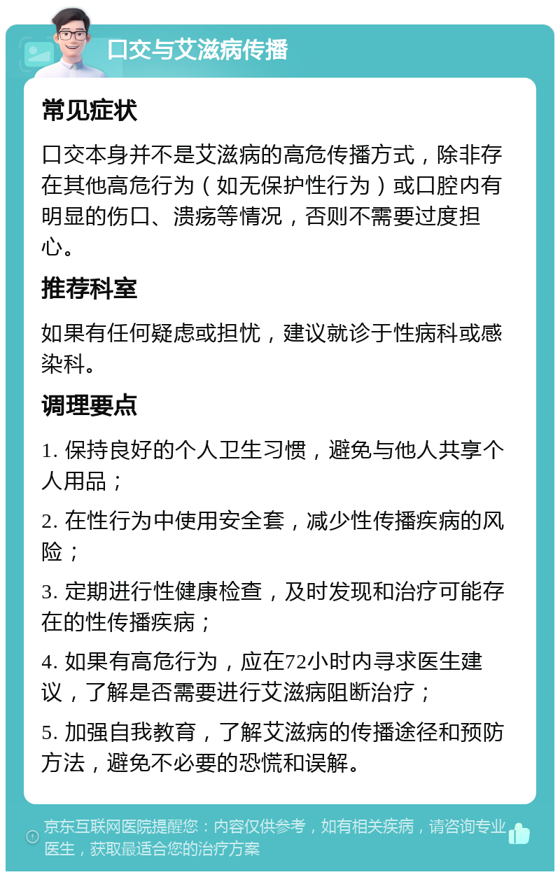 口交与艾滋病传播 常见症状 口交本身并不是艾滋病的高危传播方式，除非存在其他高危行为（如无保护性行为）或口腔内有明显的伤口、溃疡等情况，否则不需要过度担心。 推荐科室 如果有任何疑虑或担忧，建议就诊于性病科或感染科。 调理要点 1. 保持良好的个人卫生习惯，避免与他人共享个人用品； 2. 在性行为中使用安全套，减少性传播疾病的风险； 3. 定期进行性健康检查，及时发现和治疗可能存在的性传播疾病； 4. 如果有高危行为，应在72小时内寻求医生建议，了解是否需要进行艾滋病阻断治疗； 5. 加强自我教育，了解艾滋病的传播途径和预防方法，避免不必要的恐慌和误解。