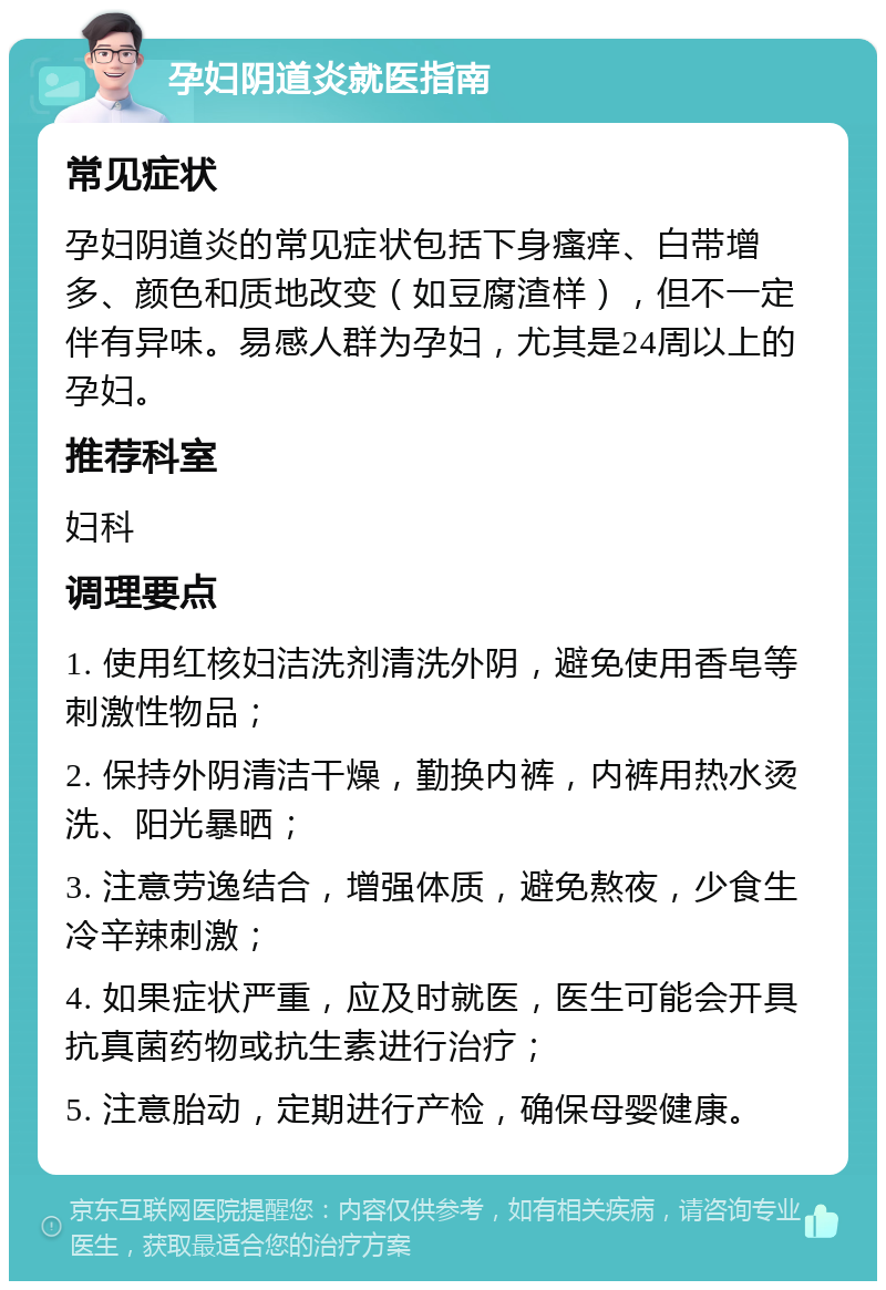 孕妇阴道炎就医指南 常见症状 孕妇阴道炎的常见症状包括下身瘙痒、白带增多、颜色和质地改变（如豆腐渣样），但不一定伴有异味。易感人群为孕妇，尤其是24周以上的孕妇。 推荐科室 妇科 调理要点 1. 使用红核妇洁洗剂清洗外阴，避免使用香皂等刺激性物品； 2. 保持外阴清洁干燥，勤换内裤，内裤用热水烫洗、阳光暴晒； 3. 注意劳逸结合，增强体质，避免熬夜，少食生冷辛辣刺激； 4. 如果症状严重，应及时就医，医生可能会开具抗真菌药物或抗生素进行治疗； 5. 注意胎动，定期进行产检，确保母婴健康。