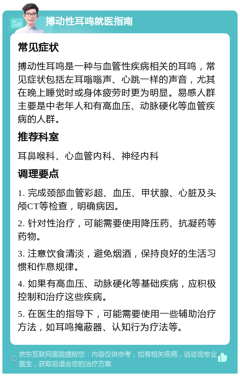 搏动性耳鸣就医指南 常见症状 搏动性耳鸣是一种与血管性疾病相关的耳鸣，常见症状包括左耳嗡嗡声、心跳一样的声音，尤其在晚上睡觉时或身体疲劳时更为明显。易感人群主要是中老年人和有高血压、动脉硬化等血管疾病的人群。 推荐科室 耳鼻喉科、心血管内科、神经内科 调理要点 1. 完成颈部血管彩超、血压、甲状腺、心脏及头颅CT等检查，明确病因。 2. 针对性治疗，可能需要使用降压药、抗凝药等药物。 3. 注意饮食清淡，避免烟酒，保持良好的生活习惯和作息规律。 4. 如果有高血压、动脉硬化等基础疾病，应积极控制和治疗这些疾病。 5. 在医生的指导下，可能需要使用一些辅助治疗方法，如耳鸣掩蔽器、认知行为疗法等。