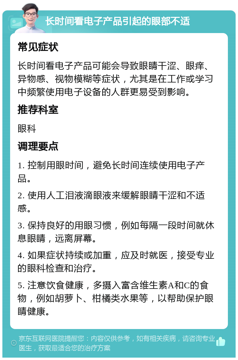 长时间看电子产品引起的眼部不适 常见症状 长时间看电子产品可能会导致眼睛干涩、眼痒、异物感、视物模糊等症状，尤其是在工作或学习中频繁使用电子设备的人群更易受到影响。 推荐科室 眼科 调理要点 1. 控制用眼时间，避免长时间连续使用电子产品。 2. 使用人工泪液滴眼液来缓解眼睛干涩和不适感。 3. 保持良好的用眼习惯，例如每隔一段时间就休息眼睛，远离屏幕。 4. 如果症状持续或加重，应及时就医，接受专业的眼科检查和治疗。 5. 注意饮食健康，多摄入富含维生素A和C的食物，例如胡萝卜、柑橘类水果等，以帮助保护眼睛健康。