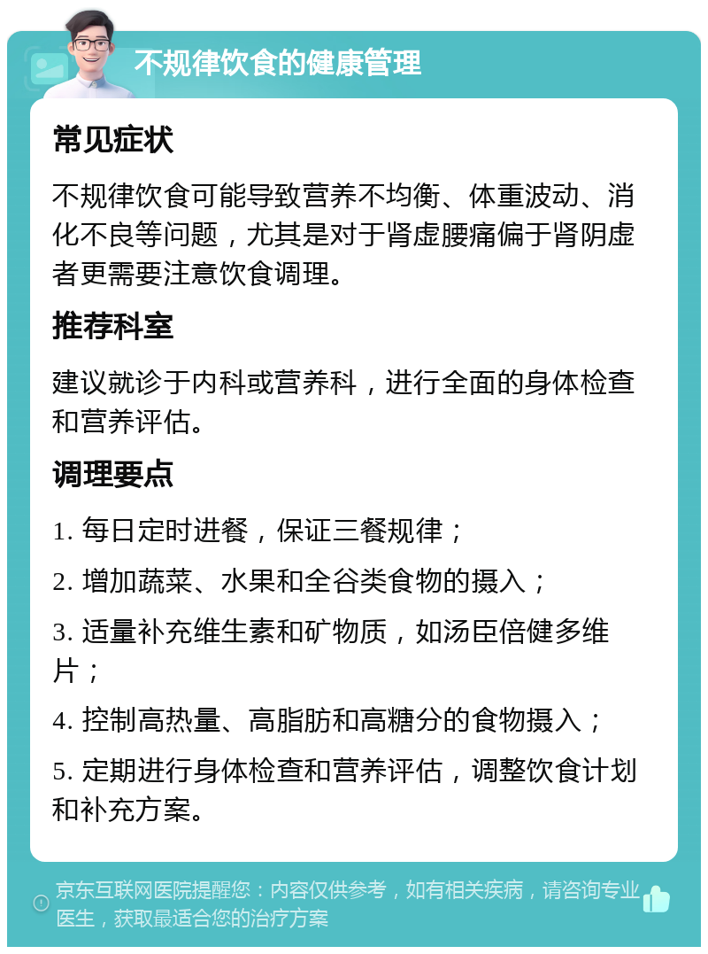 不规律饮食的健康管理 常见症状 不规律饮食可能导致营养不均衡、体重波动、消化不良等问题，尤其是对于肾虚腰痛偏于肾阴虚者更需要注意饮食调理。 推荐科室 建议就诊于内科或营养科，进行全面的身体检查和营养评估。 调理要点 1. 每日定时进餐，保证三餐规律； 2. 增加蔬菜、水果和全谷类食物的摄入； 3. 适量补充维生素和矿物质，如汤臣倍健多维片； 4. 控制高热量、高脂肪和高糖分的食物摄入； 5. 定期进行身体检查和营养评估，调整饮食计划和补充方案。