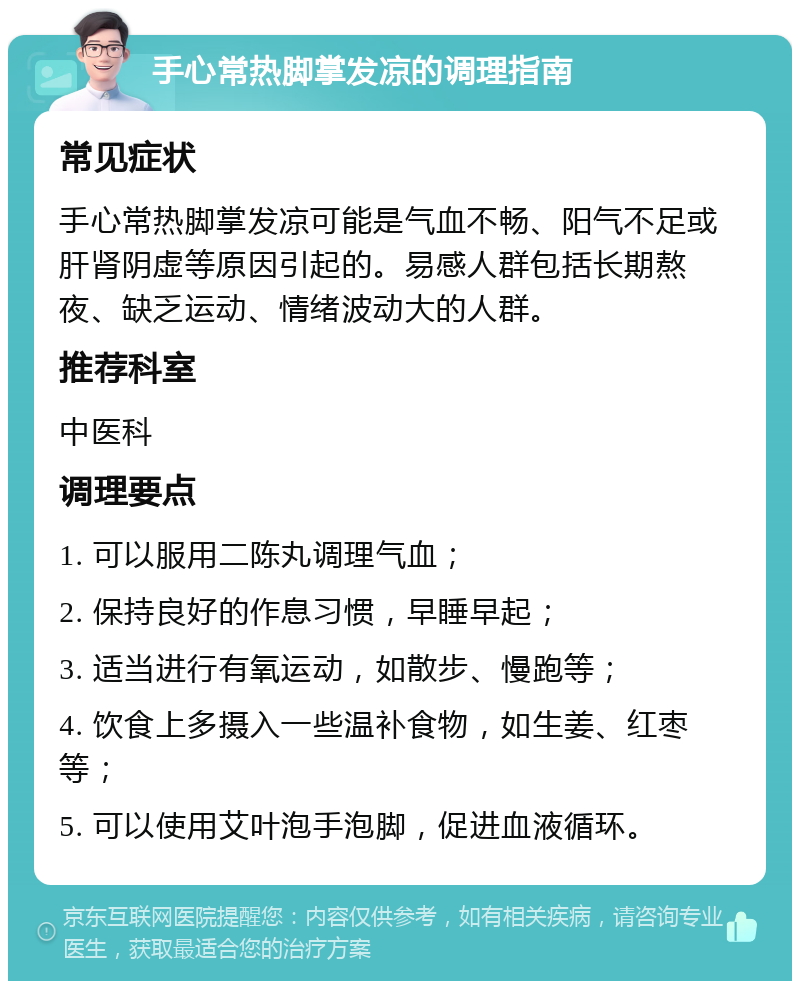 手心常热脚掌发凉的调理指南 常见症状 手心常热脚掌发凉可能是气血不畅、阳气不足或肝肾阴虚等原因引起的。易感人群包括长期熬夜、缺乏运动、情绪波动大的人群。 推荐科室 中医科 调理要点 1. 可以服用二陈丸调理气血； 2. 保持良好的作息习惯，早睡早起； 3. 适当进行有氧运动，如散步、慢跑等； 4. 饮食上多摄入一些温补食物，如生姜、红枣等； 5. 可以使用艾叶泡手泡脚，促进血液循环。