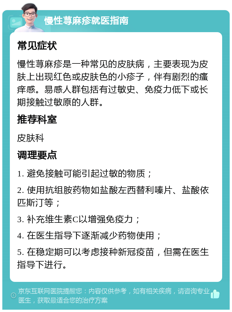 慢性荨麻疹就医指南 常见症状 慢性荨麻疹是一种常见的皮肤病，主要表现为皮肤上出现红色或皮肤色的小疹子，伴有剧烈的瘙痒感。易感人群包括有过敏史、免疫力低下或长期接触过敏原的人群。 推荐科室 皮肤科 调理要点 1. 避免接触可能引起过敏的物质； 2. 使用抗组胺药物如盐酸左西替利嗪片、盐酸依匹斯汀等； 3. 补充维生素C以增强免疫力； 4. 在医生指导下逐渐减少药物使用； 5. 在稳定期可以考虑接种新冠疫苗，但需在医生指导下进行。