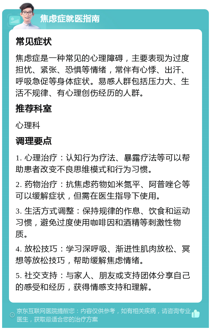 焦虑症就医指南 常见症状 焦虑症是一种常见的心理障碍，主要表现为过度担忧、紧张、恐惧等情绪，常伴有心悸、出汗、呼吸急促等身体症状。易感人群包括压力大、生活不规律、有心理创伤经历的人群。 推荐科室 心理科 调理要点 1. 心理治疗：认知行为疗法、暴露疗法等可以帮助患者改变不良思维模式和行为习惯。 2. 药物治疗：抗焦虑药物如米氮平、阿普唑仑等可以缓解症状，但需在医生指导下使用。 3. 生活方式调整：保持规律的作息、饮食和运动习惯，避免过度使用咖啡因和酒精等刺激性物质。 4. 放松技巧：学习深呼吸、渐进性肌肉放松、冥想等放松技巧，帮助缓解焦虑情绪。 5. 社交支持：与家人、朋友或支持团体分享自己的感受和经历，获得情感支持和理解。