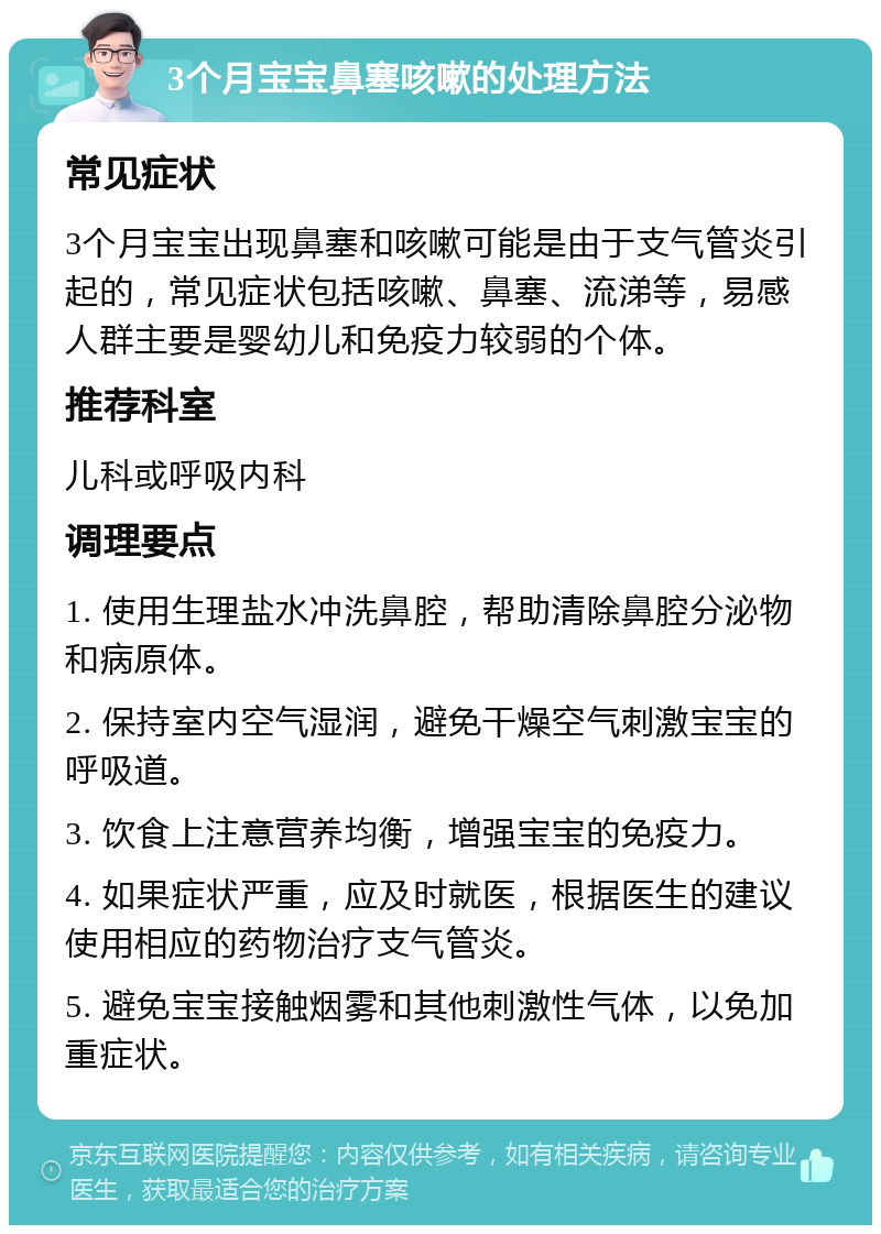 3个月宝宝鼻塞咳嗽的处理方法 常见症状 3个月宝宝出现鼻塞和咳嗽可能是由于支气管炎引起的，常见症状包括咳嗽、鼻塞、流涕等，易感人群主要是婴幼儿和免疫力较弱的个体。 推荐科室 儿科或呼吸内科 调理要点 1. 使用生理盐水冲洗鼻腔，帮助清除鼻腔分泌物和病原体。 2. 保持室内空气湿润，避免干燥空气刺激宝宝的呼吸道。 3. 饮食上注意营养均衡，增强宝宝的免疫力。 4. 如果症状严重，应及时就医，根据医生的建议使用相应的药物治疗支气管炎。 5. 避免宝宝接触烟雾和其他刺激性气体，以免加重症状。