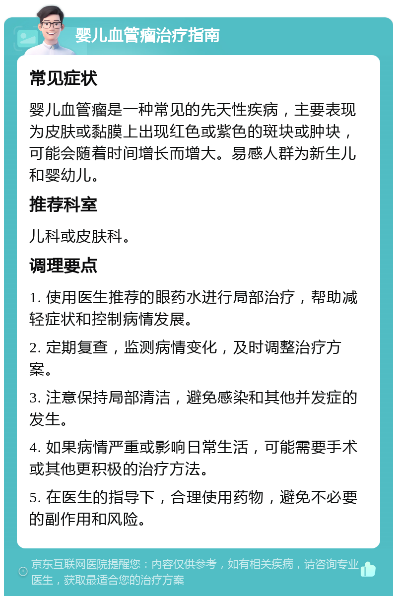 婴儿血管瘤治疗指南 常见症状 婴儿血管瘤是一种常见的先天性疾病，主要表现为皮肤或黏膜上出现红色或紫色的斑块或肿块，可能会随着时间增长而增大。易感人群为新生儿和婴幼儿。 推荐科室 儿科或皮肤科。 调理要点 1. 使用医生推荐的眼药水进行局部治疗，帮助减轻症状和控制病情发展。 2. 定期复查，监测病情变化，及时调整治疗方案。 3. 注意保持局部清洁，避免感染和其他并发症的发生。 4. 如果病情严重或影响日常生活，可能需要手术或其他更积极的治疗方法。 5. 在医生的指导下，合理使用药物，避免不必要的副作用和风险。