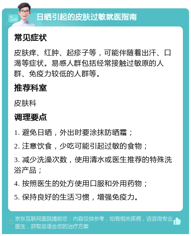 日晒引起的皮肤过敏就医指南 常见症状 皮肤痒、红肿、起疹子等，可能伴随着出汗、口渴等症状。易感人群包括经常接触过敏原的人群、免疫力较低的人群等。 推荐科室 皮肤科 调理要点 1. 避免日晒，外出时要涂抹防晒霜； 2. 注意饮食，少吃可能引起过敏的食物； 3. 减少洗澡次数，使用清水或医生推荐的特殊洗浴产品； 4. 按照医生的处方使用口服和外用药物； 5. 保持良好的生活习惯，增强免疫力。