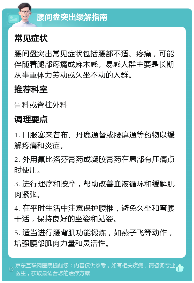 腰间盘突出缓解指南 常见症状 腰间盘突出常见症状包括腰部不适、疼痛，可能伴随着腿部疼痛或麻木感。易感人群主要是长期从事重体力劳动或久坐不动的人群。 推荐科室 骨科或脊柱外科 调理要点 1. 口服塞来昔布、丹鹿通督或腰痹通等药物以缓解疼痛和炎症。 2. 外用氟比洛芬膏药或凝胶膏药在局部有压痛点时使用。 3. 进行理疗和按摩，帮助改善血液循环和缓解肌肉紧张。 4. 在平时生活中注意保护腰椎，避免久坐和弯腰干活，保持良好的坐姿和站姿。 5. 适当进行腰背肌功能锻炼，如燕子飞等动作，增强腰部肌肉力量和灵活性。