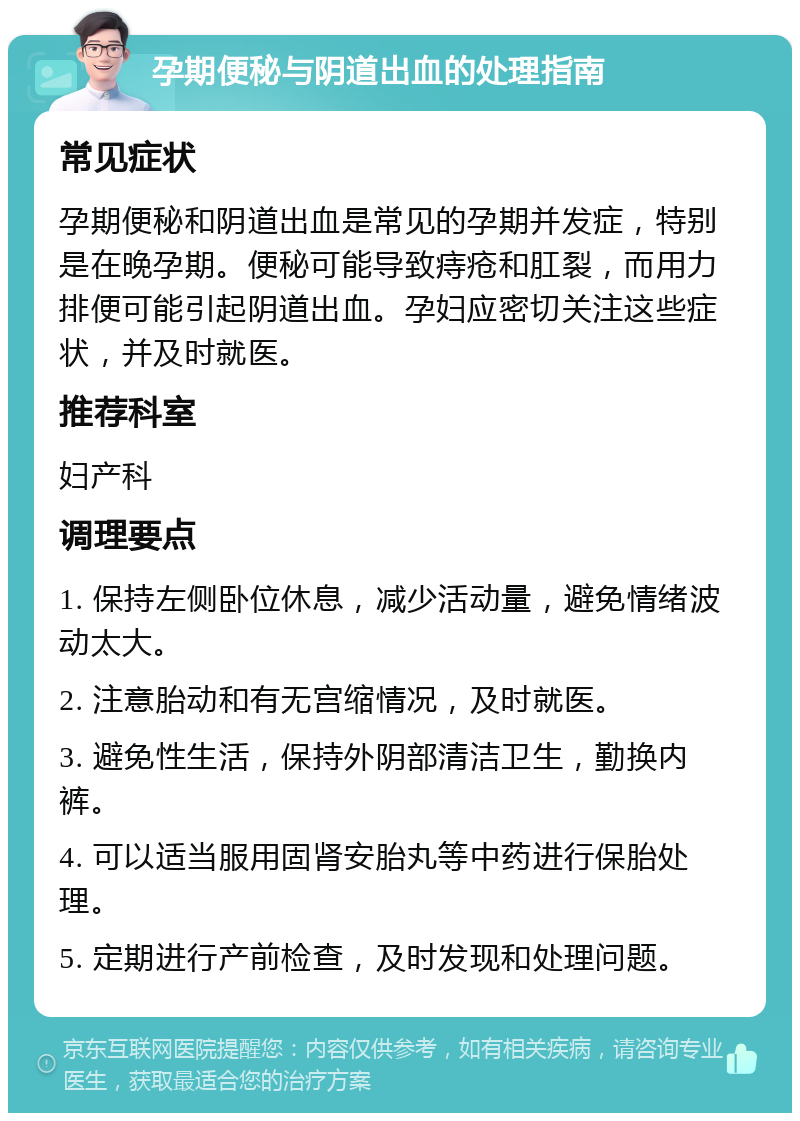 孕期便秘与阴道出血的处理指南 常见症状 孕期便秘和阴道出血是常见的孕期并发症，特别是在晚孕期。便秘可能导致痔疮和肛裂，而用力排便可能引起阴道出血。孕妇应密切关注这些症状，并及时就医。 推荐科室 妇产科 调理要点 1. 保持左侧卧位休息，减少活动量，避免情绪波动太大。 2. 注意胎动和有无宫缩情况，及时就医。 3. 避免性生活，保持外阴部清洁卫生，勤换内裤。 4. 可以适当服用固肾安胎丸等中药进行保胎处理。 5. 定期进行产前检查，及时发现和处理问题。